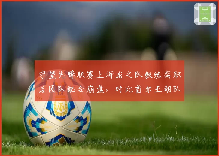 守望先锋联赛上海龙之队教练离职后团队配合崩盘，对比首尔王朝队教练续约成绩稳定