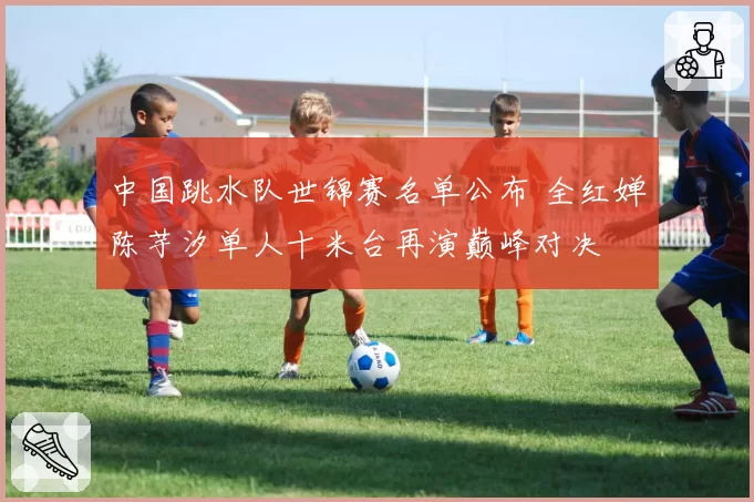 中国跳水队世锦赛名单公布 全红婵陈芋汐单人十米台再演巅峰对决