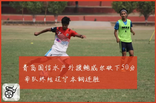 青岛国信水产外援鲍威尔砍下50分 率队终结辽宁本钢连胜