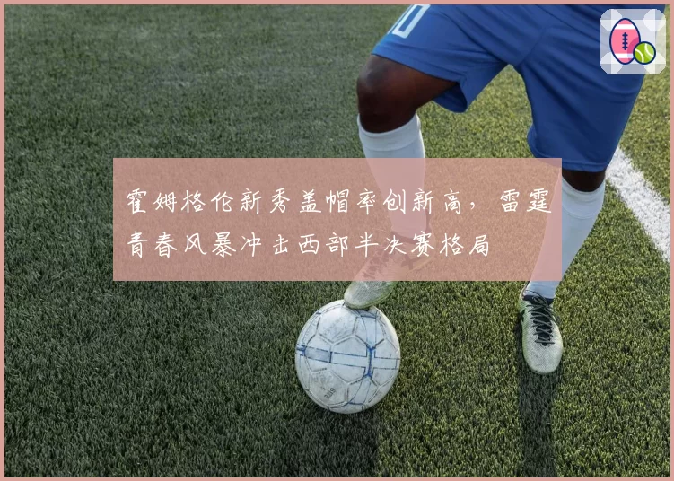 霍姆格伦新秀盖帽率创新高，雷霆青春风暴冲击西部半决赛格局