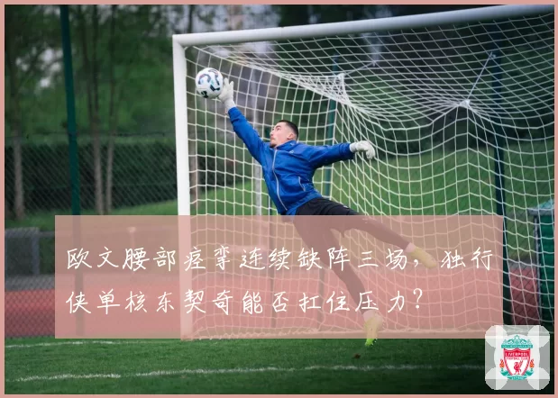 欧文腰部痉挛连续缺阵三场，独行侠单核东契奇能否扛住压力？