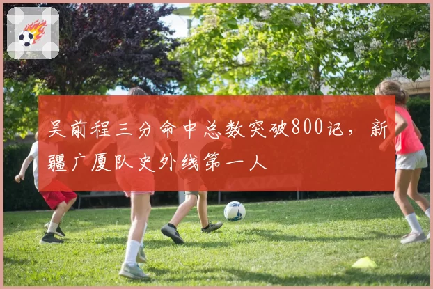 吴前程三分命中总数突破800记,新疆广厦队史外线第一人