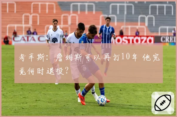 考辛斯：詹姆斯可以再打10年 他究竟何时退役？