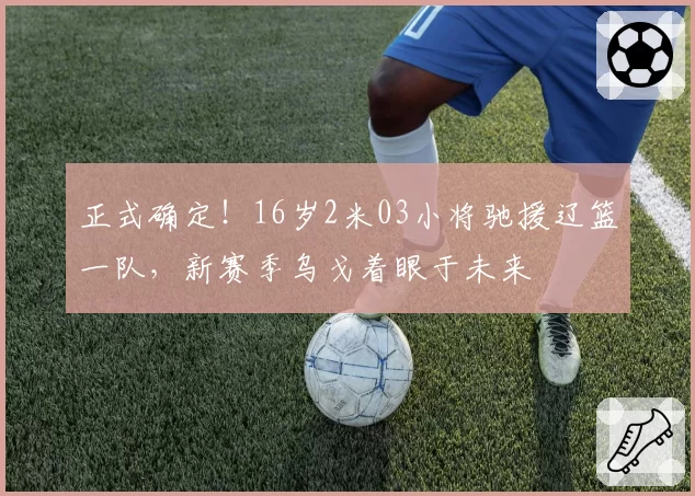 正式确定！16岁2米03小将驰援辽篮一队，新赛季乌戈着眼于未来
