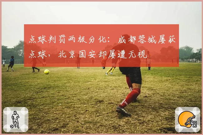 点球判罚两极分化：成都蓉城屡获点球，北京国安却屡遭无视