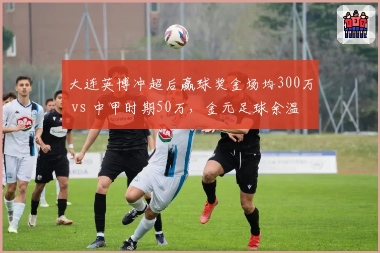 大连英博冲超后赢球奖金场均300万 vs 中甲时期50万，金元足球余温仍在燃烧