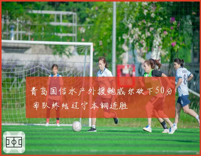 青岛国信水产外援鲍威尔砍下50分 率队终结辽宁本钢连胜