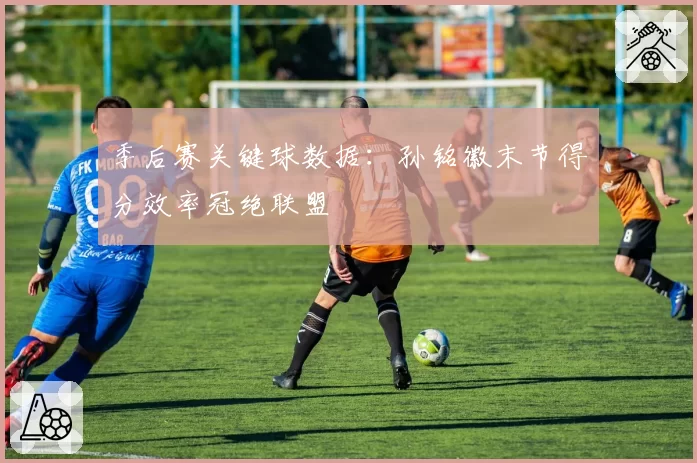 季后赛关键球数据:孙铭徽末节得分效率冠绝联盟