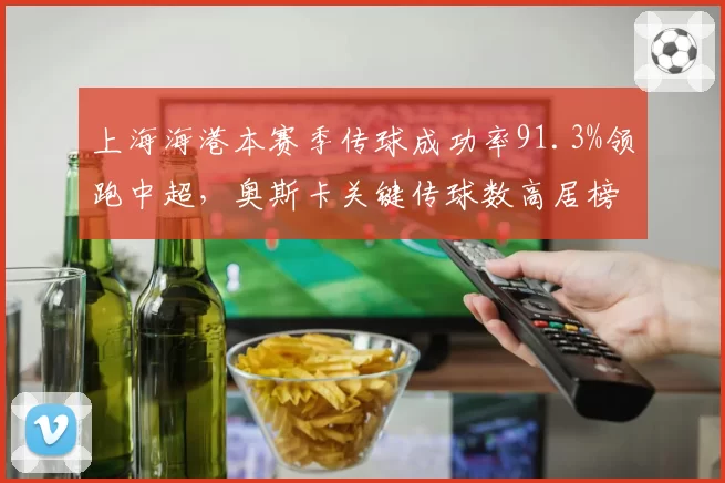 上海海港本赛季传球成功率91.3%领跑中超，奥斯卡关键传球数高居榜首