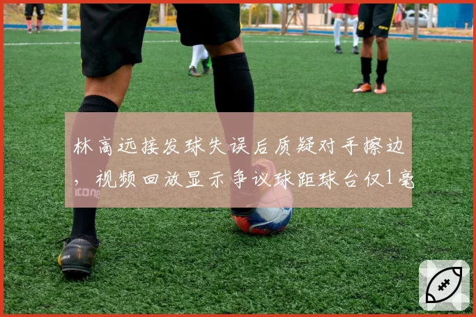 林高远接发球失误后质疑对手擦边，视频回放显示争议球距球台仅1毫米