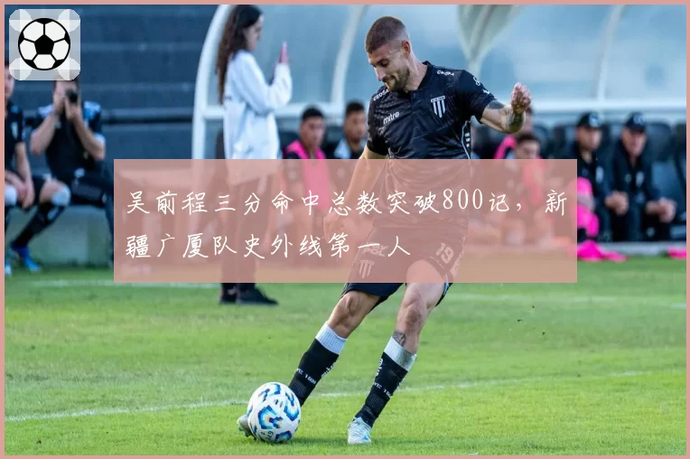 吴前程三分命中总数突破800记,新疆广厦队史外线第一人