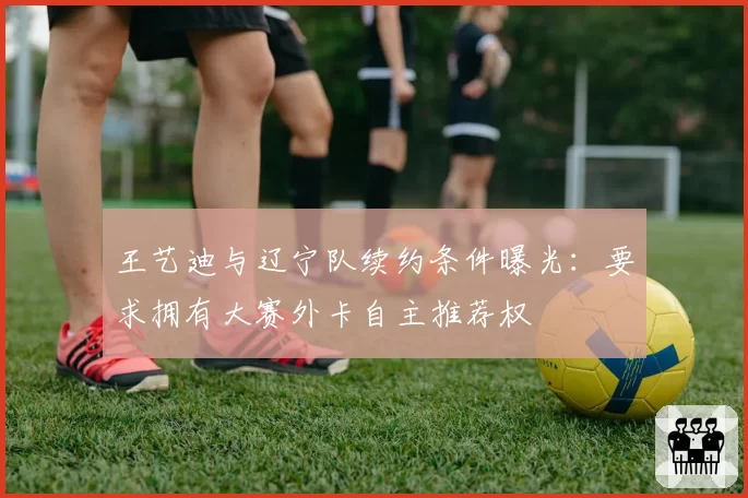 王艺迪与辽宁队续约条件曝光：要求拥有大赛外卡自主推荐权