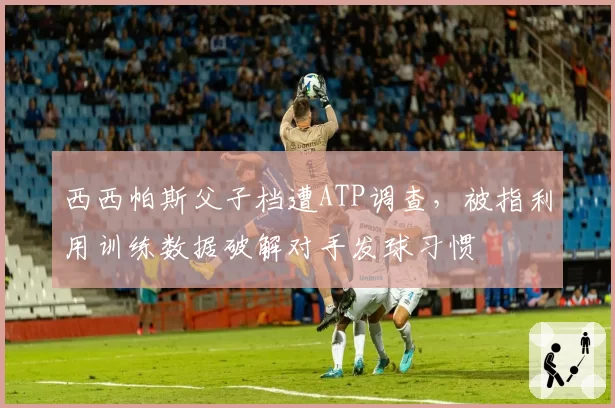 西西帕斯父子档遭ATP调查，被指利用训练数据破解对手发球习惯