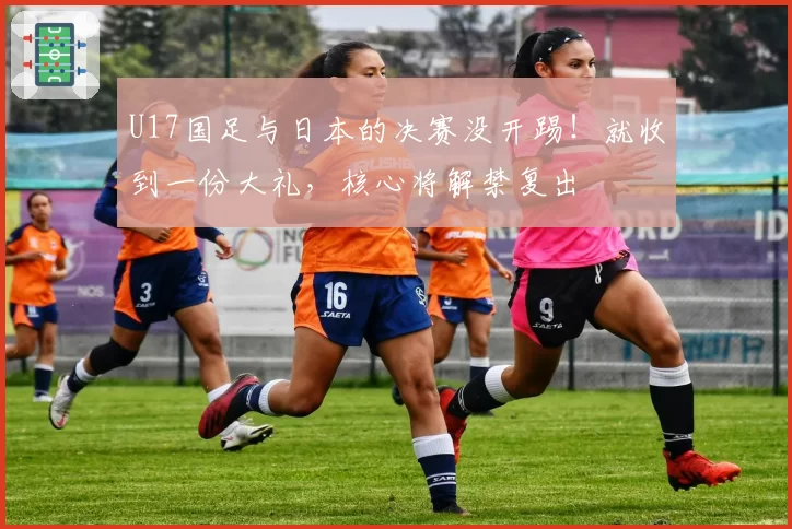 U17国足与日本的决赛没开踢！就收到一份大礼，核心将解禁复出
