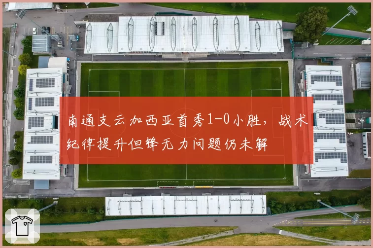 南通支云加西亚首秀1-0小胜，战术纪律提升但锋无力问题仍未解