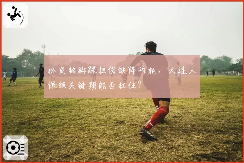 林良铭脚踝扭伤缺阵两轮，大连人保级关键期能否扛住？