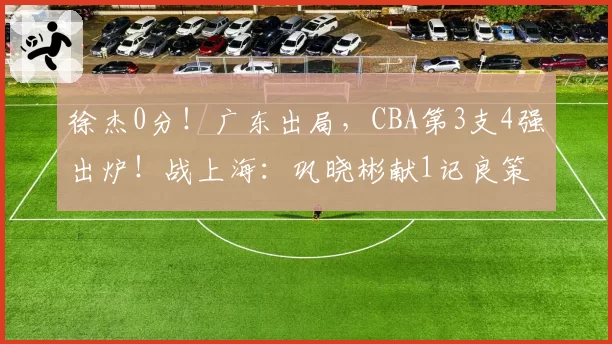 徐杰0分！广东出局，CBA第3支4强出炉！战上海：巩晓彬献1记良策