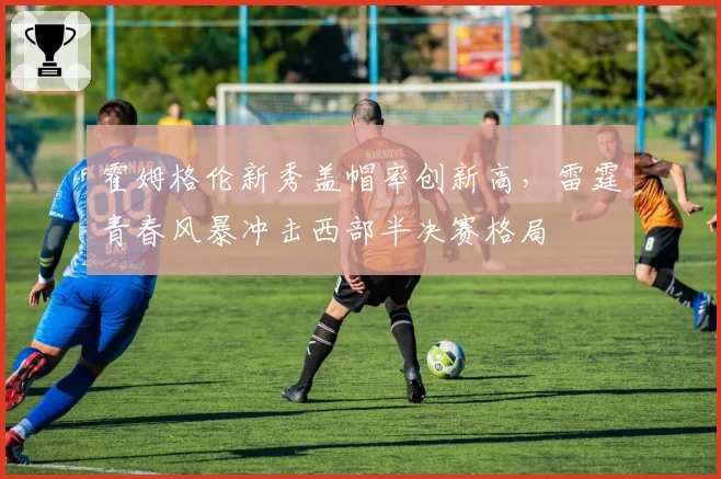 霍姆格伦新秀盖帽率创新高，雷霆青春风暴冲击西部半决赛格局