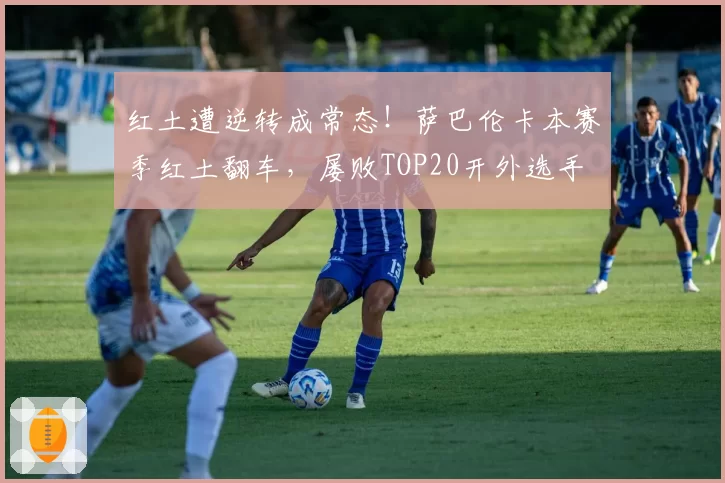 红土遭逆转成常态！萨巴伦卡本赛季红土翻车，屡败TOP20开外选手