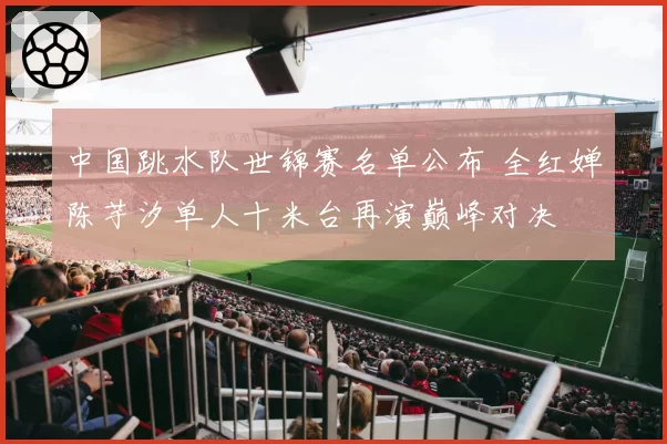 中国跳水队世锦赛名单公布 全红婵陈芋汐单人十米台再演巅峰对决