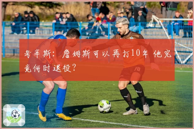 考辛斯：詹姆斯可以再打10年 他究竟何时退役？