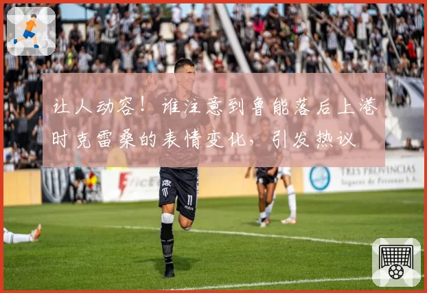 让人动容！谁注意到鲁能落后上港时克雷桑的表情变化，引发热议