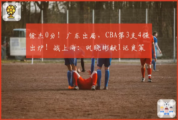 徐杰0分！广东出局，CBA第3支4强出炉！战上海：巩晓彬献1记良策