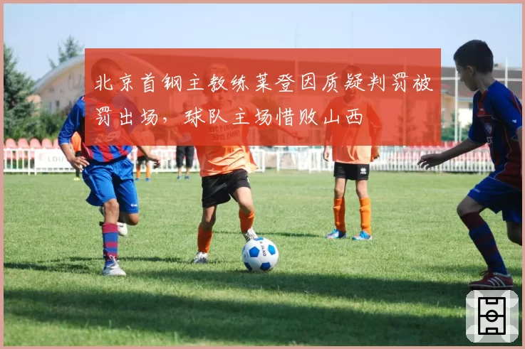 北京首钢主教练莱登因质疑判罚被罚出场，球队主场惜败山西