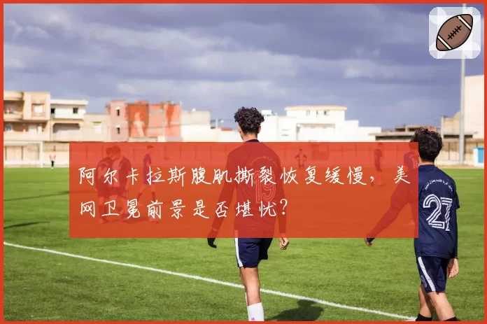 阿尔卡拉斯腹肌撕裂恢复缓慢,美网卫冕前景是否堪忧?