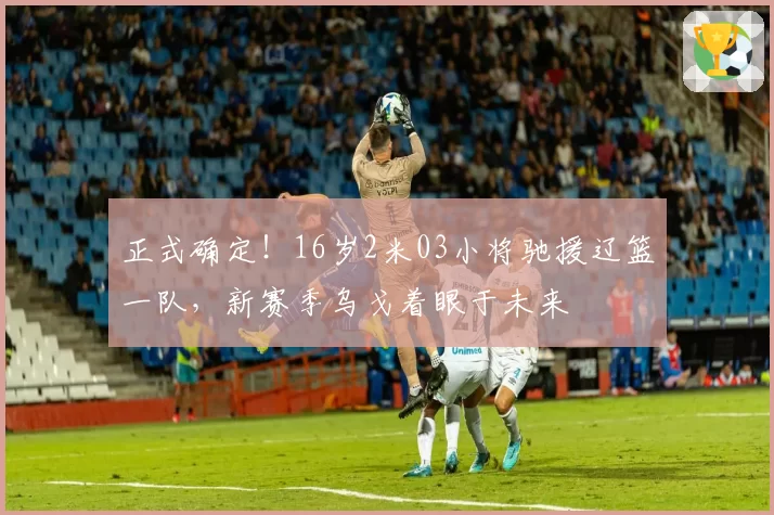 正式确定！16岁2米03小将驰援辽篮一队，新赛季乌戈着眼于未来