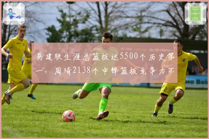 易建联生涯总篮板达5500个历史第一，周琦2138个中锋篮板竞争力不足
