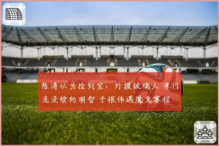 陈涛以为捡到宝，外援玻璃人 津门虎没续约明智 于根伟遇魔鬼赛程
