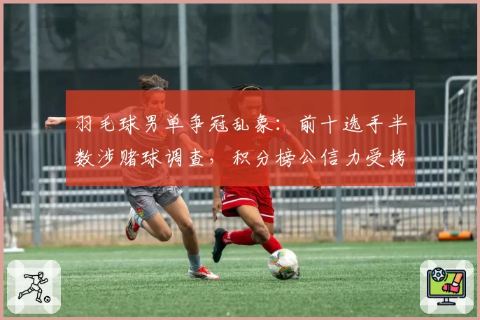 羽毛球男单争冠乱象：前十选手半数涉赌球调查，积分榜公信力受拷问