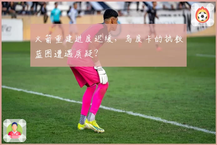 火箭重建进度迟缓，乌度卡的执教蓝图遭遇质疑？