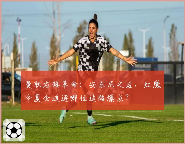 曼联右路革命：安东尼之后，红魔今夏会追逐哪位边路爆点？