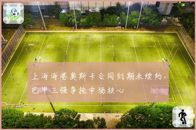 上海海港奥斯卡合同到期未续约,巴甲三强争抢中场核心