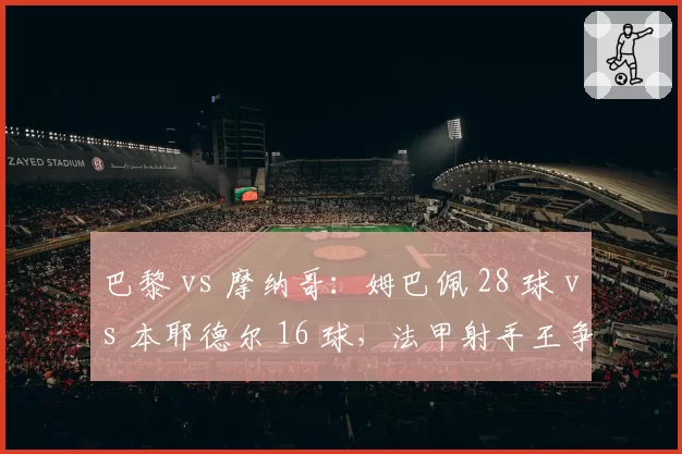 巴黎 vs 摩纳哥：姆巴佩 28 球 vs 本耶德尔 16 球，法甲射手王争夺战进入倒计时