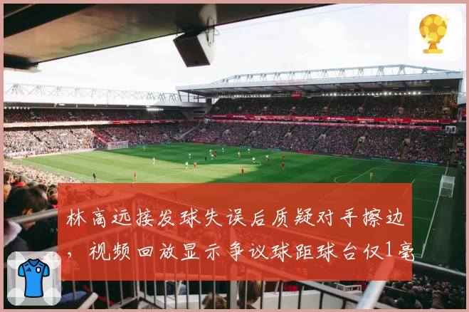 林高远接发球失误后质疑对手擦边，视频回放显示争议球距球台仅1毫米