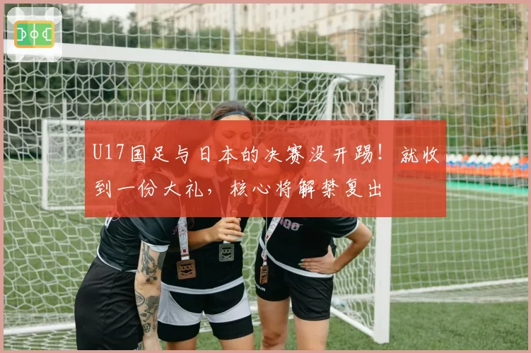U17国足与日本的决赛没开踢!就收到一份大礼,核心将解禁复出