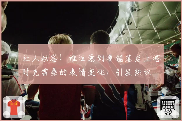 让人动容！谁注意到鲁能落后上港时克雷桑的表情变化，引发热议