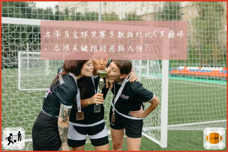 本泽马金球奖赛季数据对比C罗巅峰，各项关键指标差距几何？