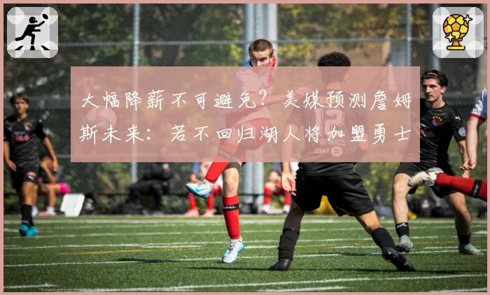 大幅降薪不可避免?美媒预测詹姆斯未来:若不回归湖人将加盟勇士