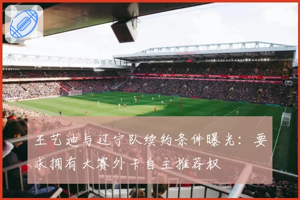 王艺迪与辽宁队续约条件曝光：要求拥有大赛外卡自主推荐权