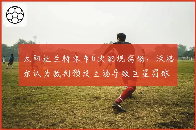 太阳杜兰特末节6次犯规离场，沃格尔认为裁判预设立场导致巨星罚球权崩盘