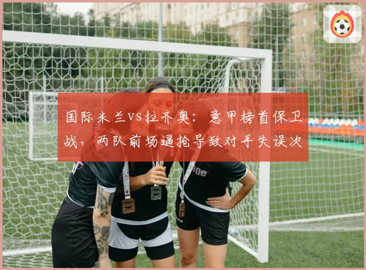 国际米兰vs拉齐奥：意甲榜首保卫战，两队前场逼抢导致对手失误次数对比