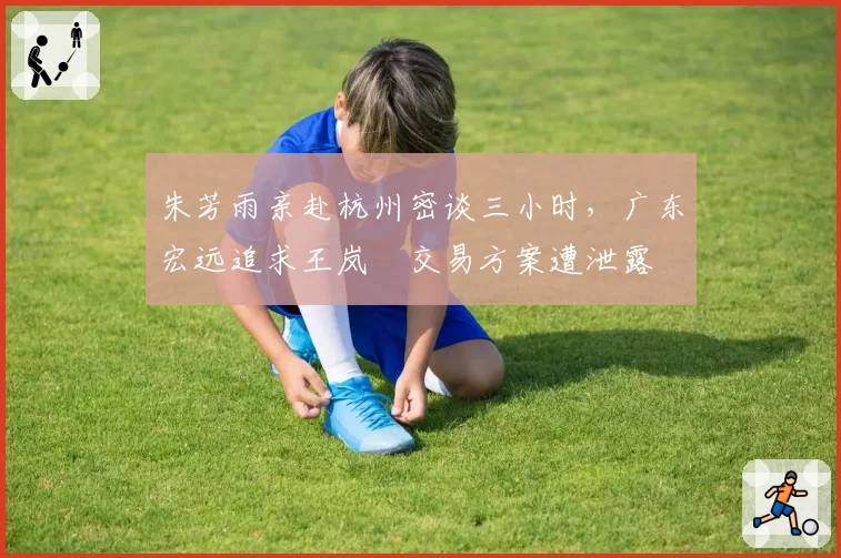 朱芳雨亲赴杭州密谈三小时,广东宏远追求王岚嵚交易方案遭泄露