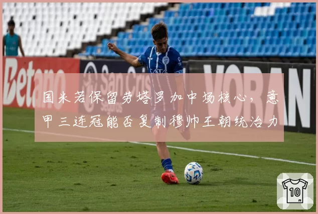 国米若保留劳塔罗加中场核心，意甲三连冠能否复制穆帅王朝统治力？