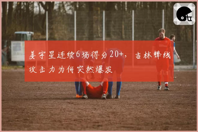 姜宇星连续6场得分20+，吉林锋线攻击力为何突然爆发
