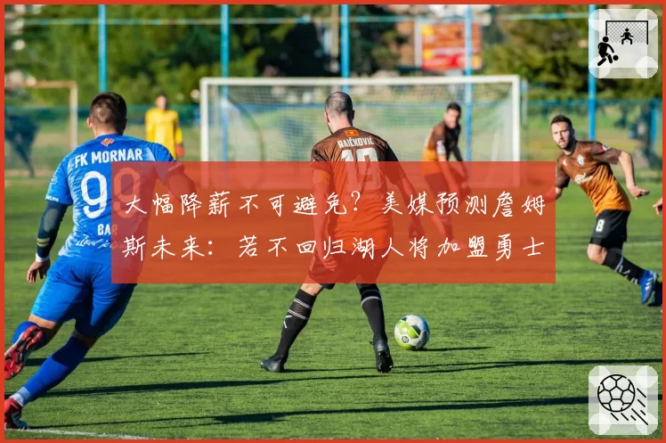 大幅降薪不可避免？美媒预测詹姆斯未来：若不回归湖人将加盟勇士