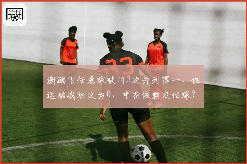 谢鹏飞任意球破门3次并列第一，但运动战助攻为0，申花依赖定位球？